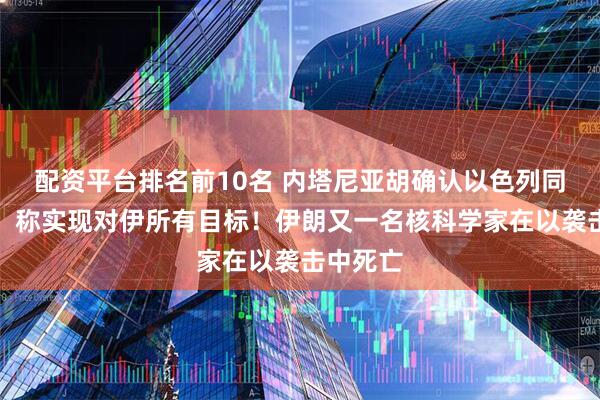 配资平台排名前10名 内塔尼亚胡确认以色列同意停火，称实现对伊所有目标！伊朗又一名核科学家在以袭击中死亡