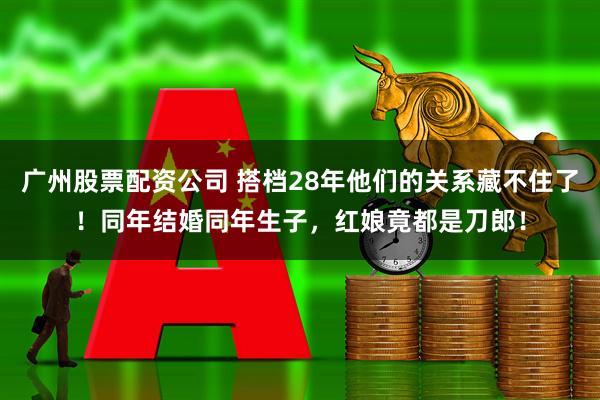 广州股票配资公司 搭档28年他们的关系藏不住了！同年结婚同年生子，红娘竟都是刀郎！