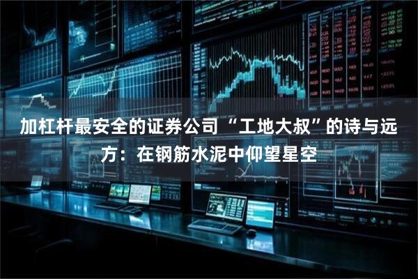 加杠杆最安全的证券公司 “工地大叔”的诗与远方：在钢筋水泥中仰望星空