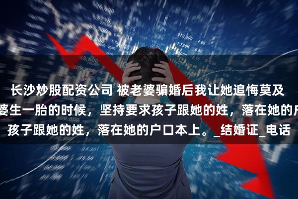 长沙炒股配资公司 被老婆骗婚后我让她追悔莫及 赵舟齐宋诗瑶林宴洲 老婆生一胎的时候，坚持要求孩子跟她的姓，落在她的户口本上。_结婚证_电话