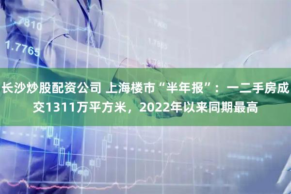 长沙炒股配资公司 上海楼市“半年报”：一二手房成交1311万平方米，2022年以来同期最高
