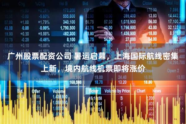 广州股票配资公司 暑运启幕，上海国际航线密集上新，境内航线机票即将涨价