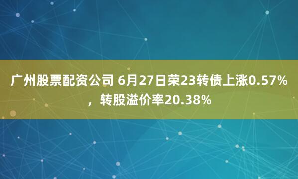 广州股票配资公司 6月27日荣23转债上涨0.57%，转股溢价率20.38%