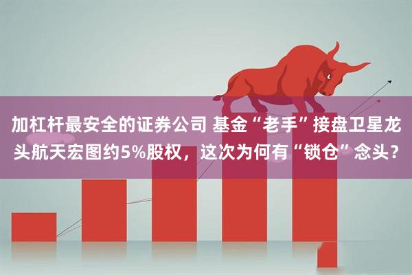 加杠杆最安全的证券公司 基金“老手”接盘卫星龙头航天宏图约5%股权，这次为何有“锁仓”念头？