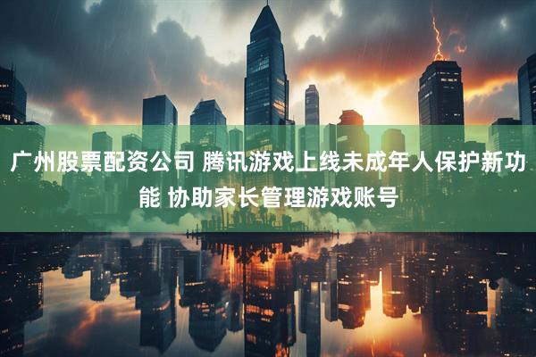 广州股票配资公司 腾讯游戏上线未成年人保护新功能 协助家长管理游戏账号