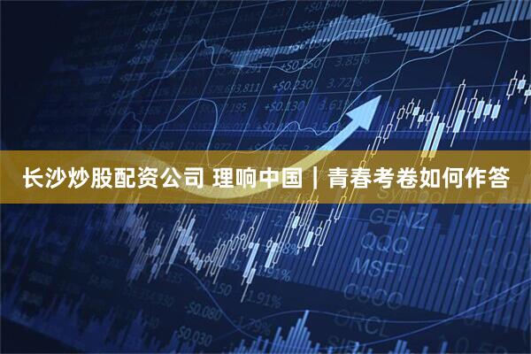 长沙炒股配资公司 理响中国｜青春考卷如何作答