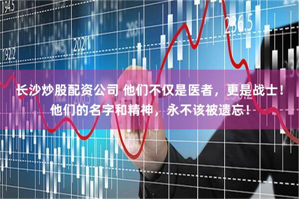 长沙炒股配资公司 他们不仅是医者，更是战士！他们的名字和精神，永不该被遗忘！
