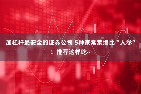 加杠杆最安全的证券公司 5种家常菜堪比“人参”！推荐这样吃~
