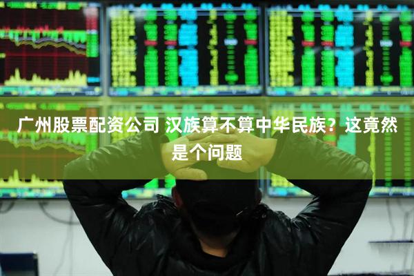 广州股票配资公司 汉族算不算中华民族？这竟然是个问题