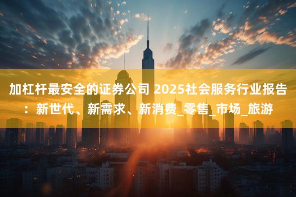 加杠杆最安全的证券公司 2025社会服务行业报告：新世代、新需求、新消费_零售_市场_旅游