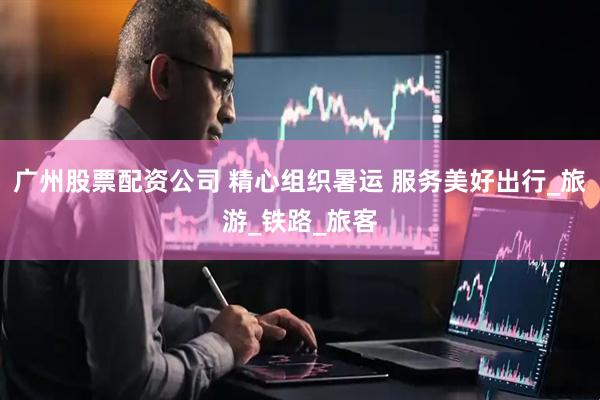 广州股票配资公司 精心组织暑运 服务美好出行_旅游_铁路_旅客