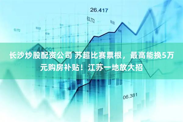 长沙炒股配资公司 苏超比赛票根，最高能换5万元购房补贴！江苏一地放大招