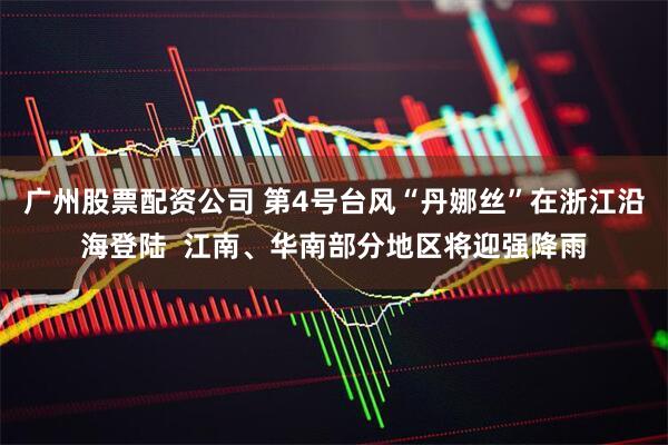 广州股票配资公司 第4号台风“丹娜丝”在浙江沿海登陆  江南、华南部分地区将迎强降雨