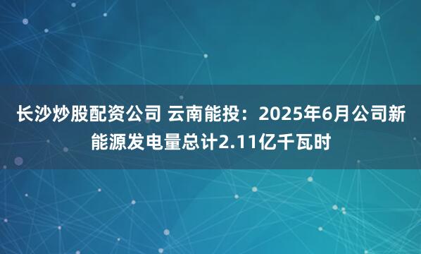 长沙炒股配资公司 云南能投：2025年6月公司新能源发电量总计2.11亿千瓦时