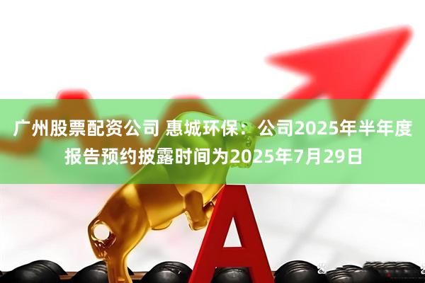 广州股票配资公司 惠城环保：公司2025年半年度报告预约披露时间为2025年7月29日