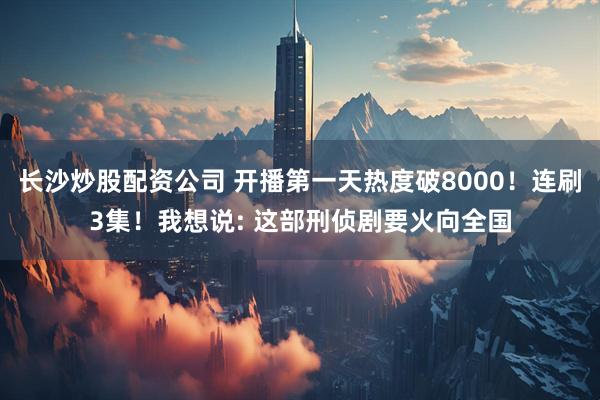 长沙炒股配资公司 开播第一天热度破8000！连刷3集！我想说: 这部刑侦剧要火向全国
