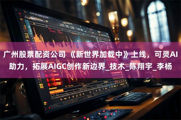 广州股票配资公司 《新世界加载中》上线，可灵AI助力，拓展AIGC创作新边界_技术_陈翔宇_李杨