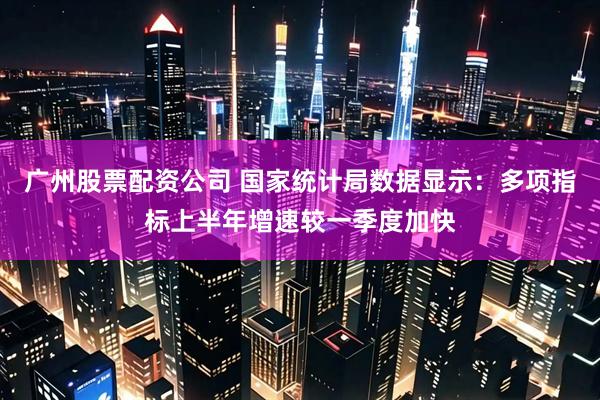 广州股票配资公司 国家统计局数据显示：多项指标上半年增速较一季度加快