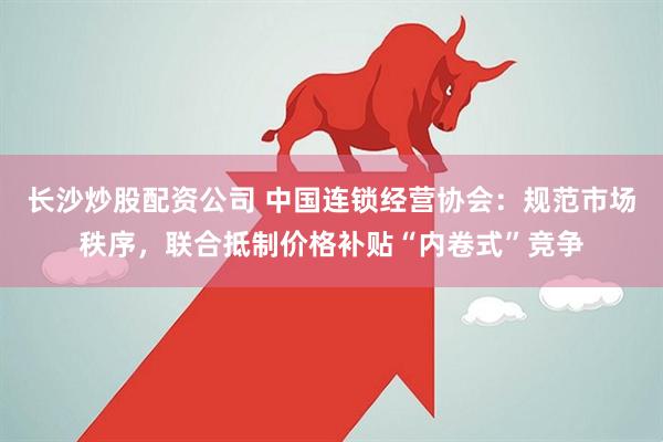 长沙炒股配资公司 中国连锁经营协会：规范市场秩序，联合抵制价格补贴“内卷式”竞争