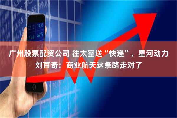 广州股票配资公司 往太空送“快递”，星河动力刘百奇：商业航天这条路走对了