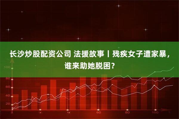 长沙炒股配资公司 法援故事丨残疾女子遭家暴，谁来助她脱困？