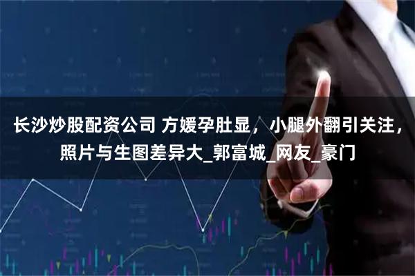 长沙炒股配资公司 方媛孕肚显，小腿外翻引关注，照片与生图差异大_郭富城_网友_豪门