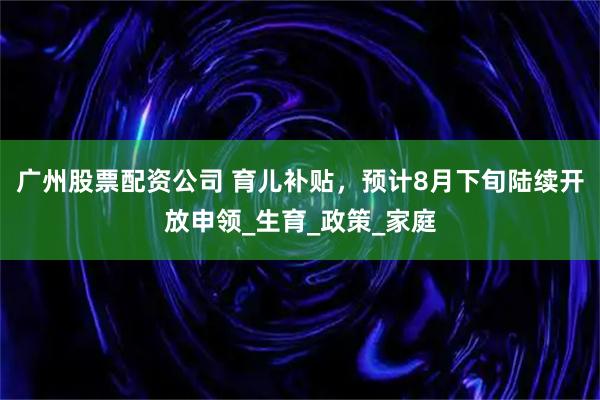广州股票配资公司 育儿补贴，预计8月下旬陆续开放申领_生育_政策_家庭
