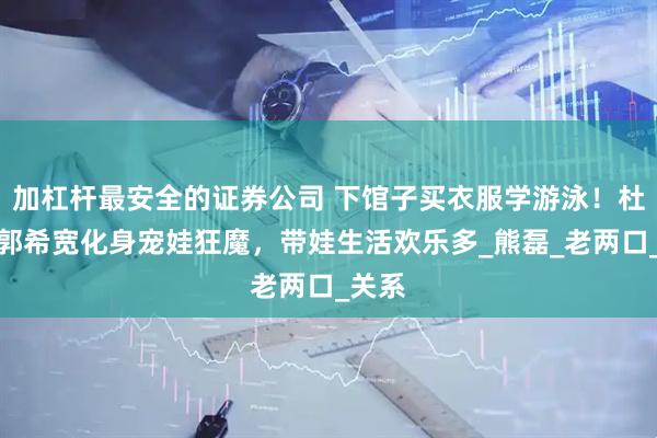 加杠杆最安全的证券公司 下馆子买衣服学游泳!杜新枝郭希宽化身宠娃狂魔,带娃生活欢乐多_熊磊_老两口_关系